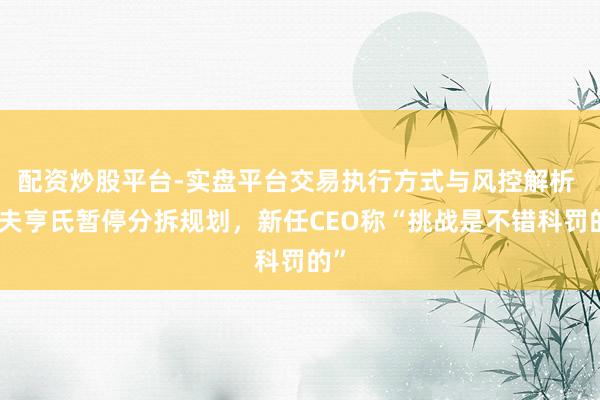 配资炒股平台-实盘平台交易执行方式与风控解析 卡夫亨氏暂停分拆规划，新任CEO称“挑战是不错科罚的”