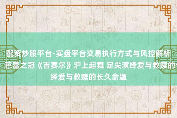配资炒股平台-实盘平台交易执行方式与风控解析 【演界】芭蕾之冠《吉赛尔》沪上起舞 足尖演绎爱与救赎的长久命题