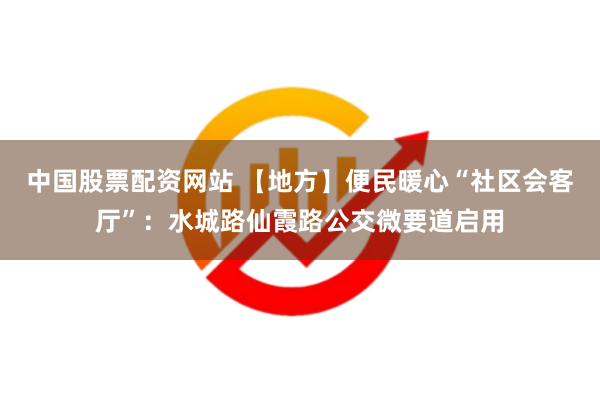 中国股票配资网站 【地方】便民暖心“社区会客厅”：水城路仙霞路公交微要道启用
