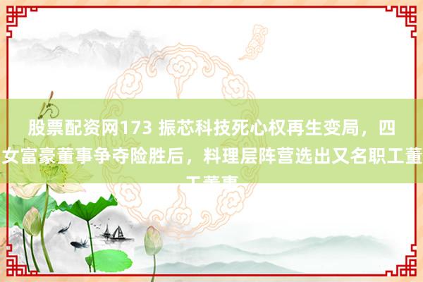 股票配资网173 振芯科技死心权再生变局，四川女富豪董事争夺险胜后，料理层阵营选出又名职工董事