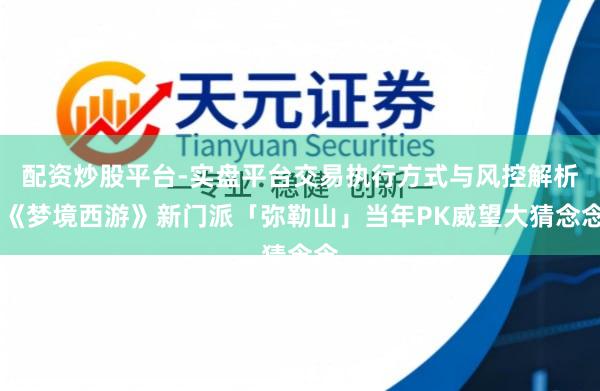 配资炒股平台-实盘平台交易执行方式与风控解析 《梦境西游》新门派「弥勒山」当年PK威望大猜念念
