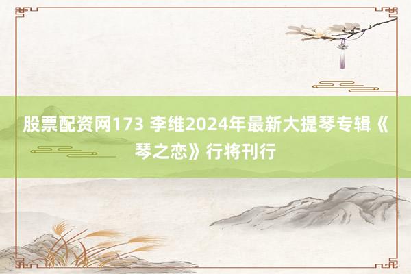 股票配资网173 李维2024年最新大提琴专辑《琴之恋》行将刊行