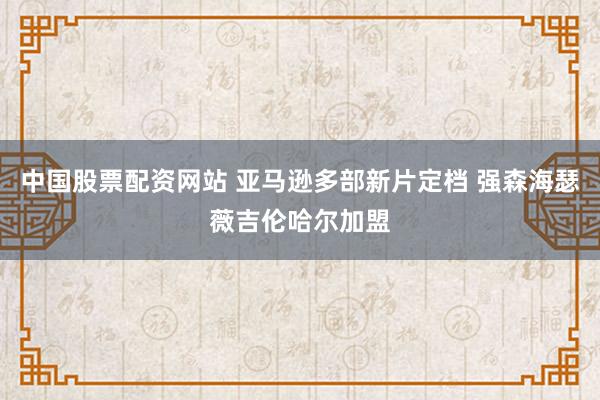 中国股票配资网站 亚马逊多部新片定档 强森海瑟薇吉伦哈尔加盟