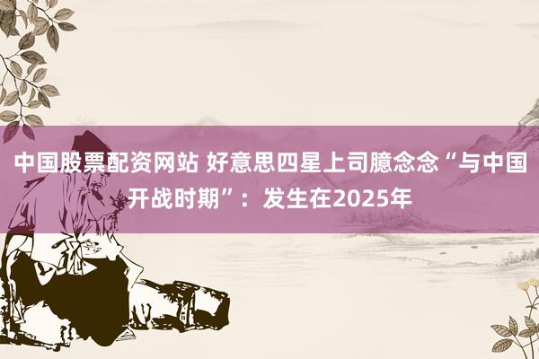 中国股票配资网站 好意思四星上司臆念念“与中国开战时期”：发生在2025年