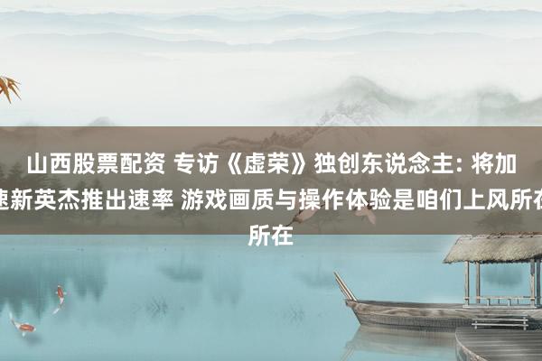山西股票配资 专访《虚荣》独创东说念主: 将加速新英杰推出速率 游戏画质与操作体验是咱们上风所在