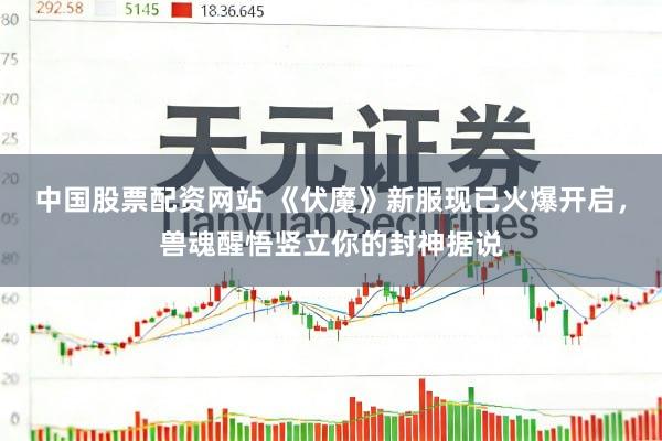 中国股票配资网站 《伏魔》新服现已火爆开启，兽魂醒悟竖立你的封神据说