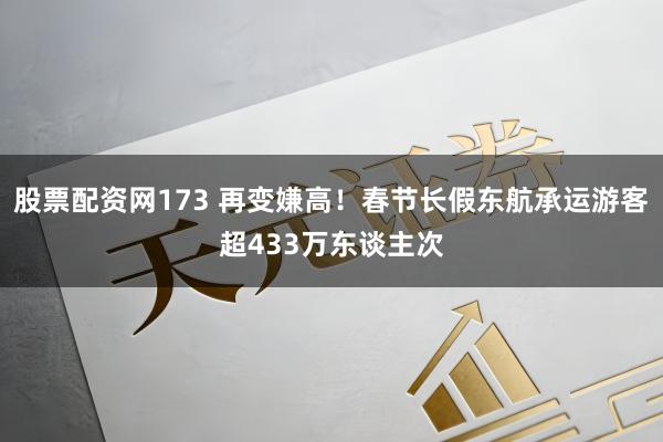 股票配资网173 再变嫌高!春节长假东航承运游客超433万东谈主次