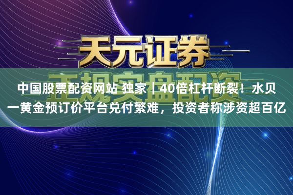中国股票配资网站 独家｜40倍杠杆断裂！水贝一黄金预订价平台兑付繁难，投资者称涉资超百亿