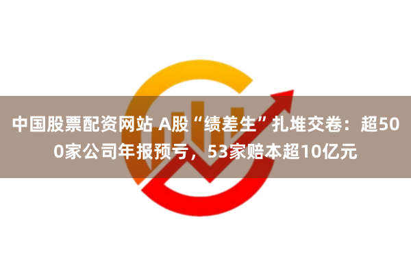 中国股票配资网站 A股“绩差生”扎堆交卷：超500家公司年报预亏，53家赔本超10亿元