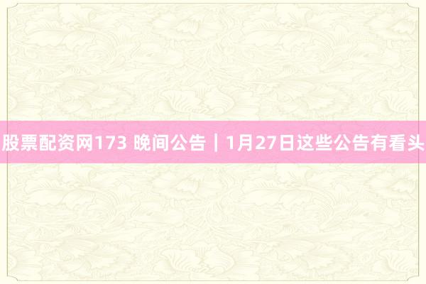 股票配资网173 晚间公告|1月27日这些公告有看头