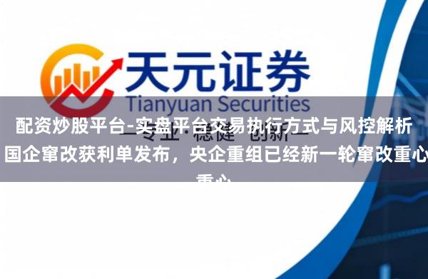 配资炒股平台-实盘平台交易执行方式与风控解析 国企窜改获利单发布，央企重组已经新一轮窜改重心