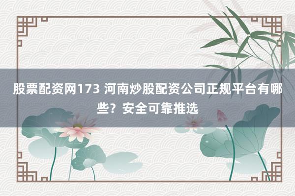 股票配资网173 河南炒股配资公司正规平台有哪些?安全可靠推选