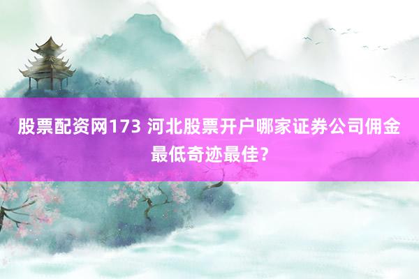 股票配资网173 河北股票开户哪家证券公司佣金最低奇迹最佳？