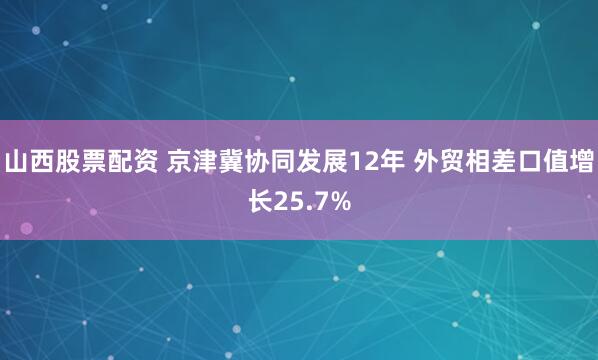 山西股票配资 京津冀协同发展12年 外贸相差口值增长25.7%