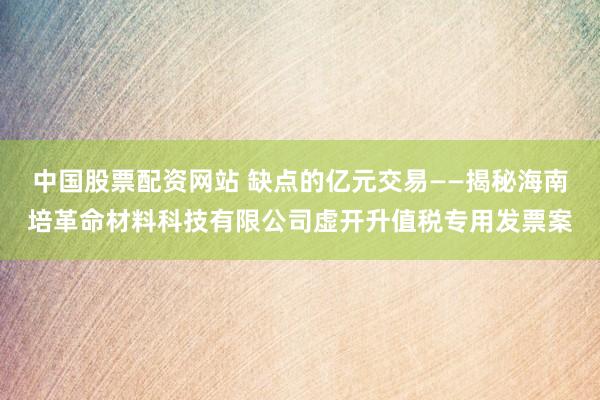中国股票配资网站 缺点的亿元交易——揭秘海南培革命材料科技有限公司虚开升值税专用发票案