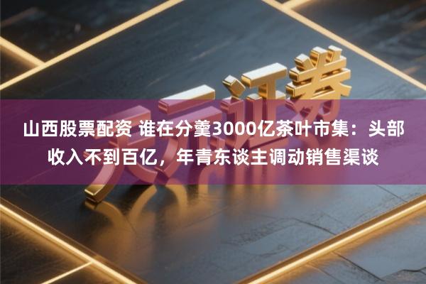 山西股票配资 谁在分羹3000亿茶叶市集:头部收入不到百亿,年青东谈主调动销售渠谈