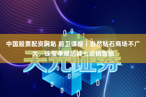 中国股票配资网站 前卫谍报|自然钻石商场不广大,珠宝孝顺历峰七成销售额