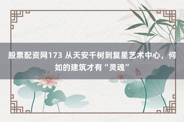 股票配资网173 从天安千树到复星艺术中心,何如的建筑才有“灵魂”