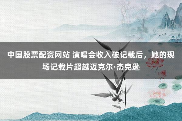 中国股票配资网站 演唱会收入破记载后,她的现场记载片超越迈克尔·杰克逊