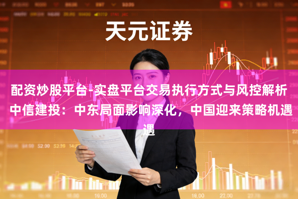 配资炒股平台-实盘平台交易执行方式与风控解析 中信建投：中东局面影响深化，中国迎来策略机遇