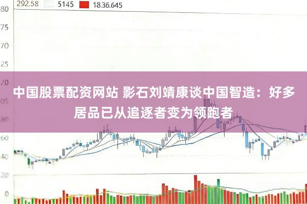 中国股票配资网站 影石刘靖康谈中国智造：好多居品已从追逐者变为领跑者
