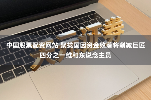 中国股票配资网站 聚拢国因资金败落将削减巨匠四分之一维和东说念主员