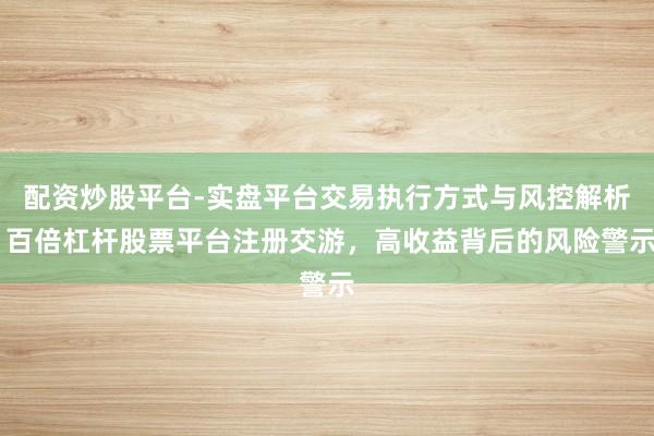 配资炒股平台-实盘平台交易执行方式与风控解析 百倍杠杆股票平台注册交游,高收益背后的风险警示