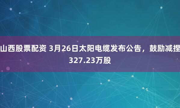 山西股票配资 3月26日太阳电缆发布公告,鼓励减捏327.23万股