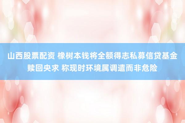 山西股票配资 橡树本钱将全额得志私募信贷基金赎回央求 称现时环境属调遣而非危险