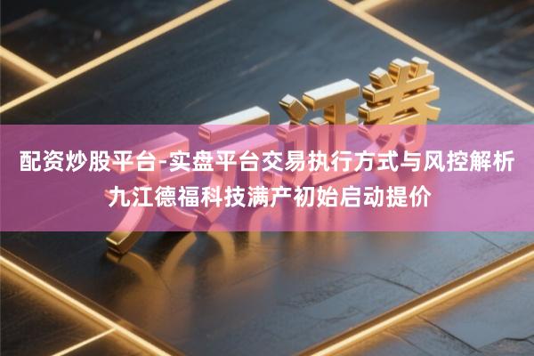 配资炒股平台-实盘平台交易执行方式与风控解析 九江德福科技满产初始启动提价