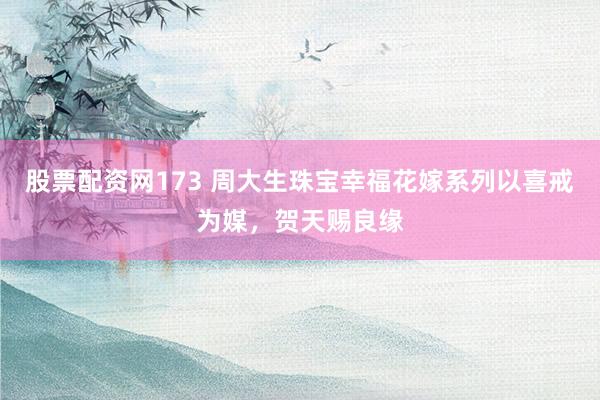 股票配资网173 周大生珠宝幸福花嫁系列以喜戒为媒,贺天赐良缘