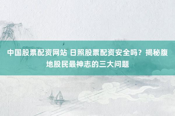 中国股票配资网站 日照股票配资安全吗?揭秘腹地股民最神志的三大问题