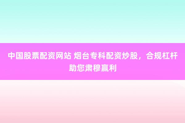 中国股票配资网站 烟台专科配资炒股，合规杠杆助您肃穆赢利