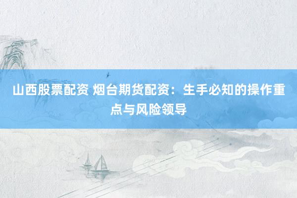 山西股票配资 烟台期货配资：生手必知的操作重点与风险领导