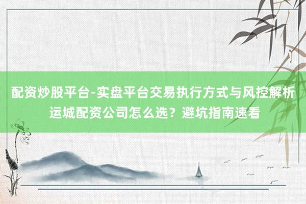 配资炒股平台-实盘平台交易执行方式与风控解析 运城配资公司怎么选？避坑指南速看