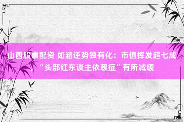 山西股票配资 如涵逆势独有化：市值挥发超七成，“头部红东谈主依赖症”有所减缓