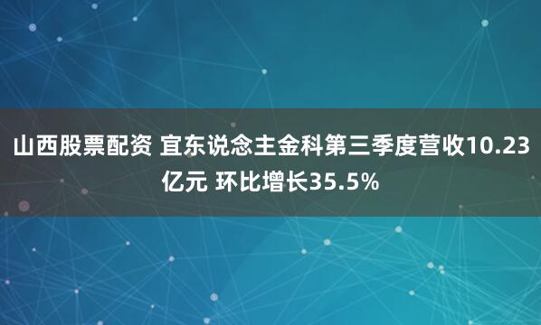 山西股票配资 宜东说念主金科第三季度营收10.23亿元 环比增长35.5%