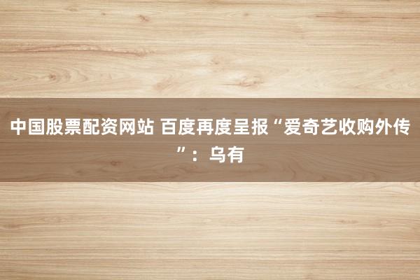 中国股票配资网站 百度再度呈报“爱奇艺收购外传”:乌有