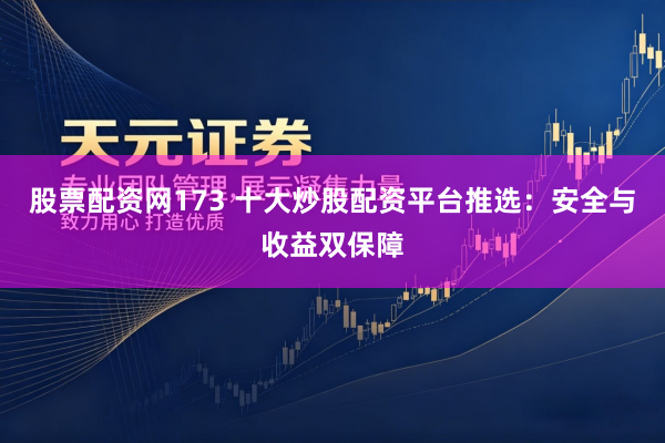 股票配资网173 十大炒股配资平台推选：安全与收益双保障