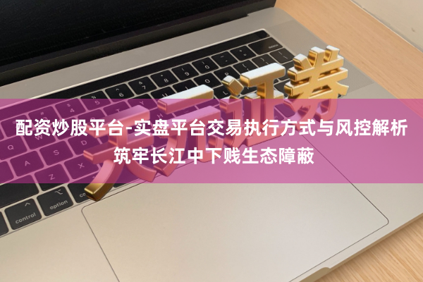 配资炒股平台-实盘平台交易执行方式与风控解析 筑牢长江中下贱生态障蔽