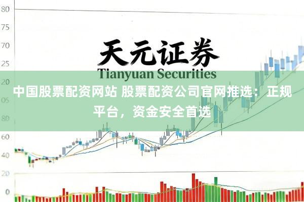 中国股票配资网站 股票配资公司官网推选：正规平台，资金安全首选
