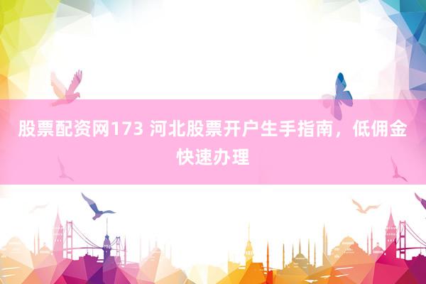 股票配资网173 河北股票开户生手指南，低佣金快速办理