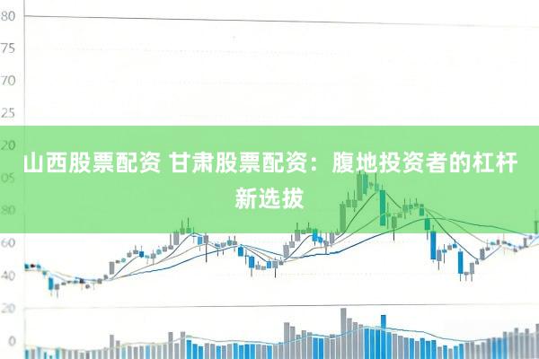 山西股票配资 甘肃股票配资:腹地投资者的杠杆新选拔