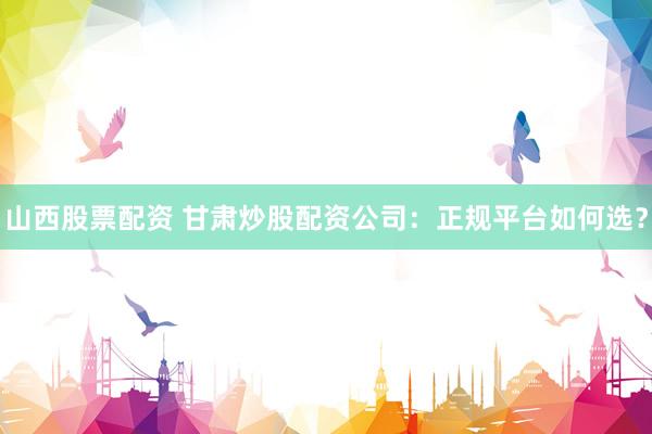 山西股票配资 甘肃炒股配资公司：正规平台如何选？