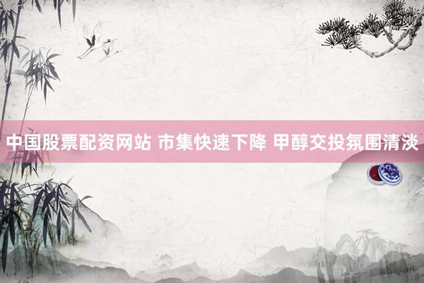 中国股票配资网站 市集快速下降 甲醇交投氛围清淡