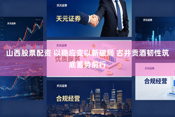 山西股票配资 以稳应变以新破局 古井贡酒韧性筑底蓄势前行
