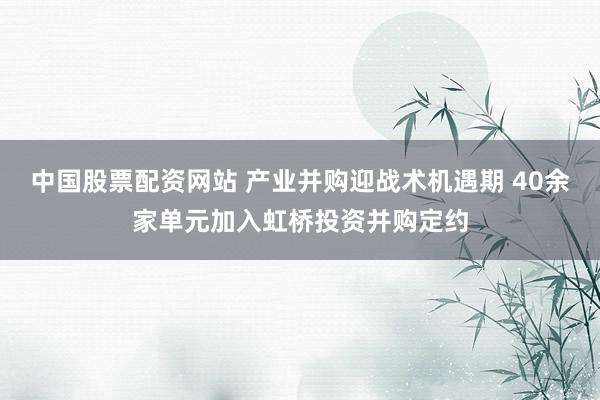 中国股票配资网站 产业并购迎战术机遇期 40余家单元加入虹桥投资并购定约