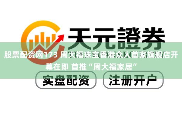 股票配资网173 周大福珠宝香港众人首家旗舰店开幕在即 首推“周大福家居”