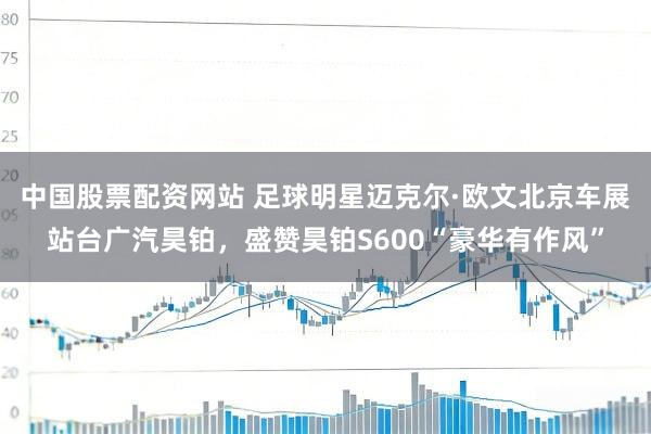 中国股票配资网站 足球明星迈克尔·欧文北京车展站台广汽昊铂，盛赞昊铂S600“豪华有作风”