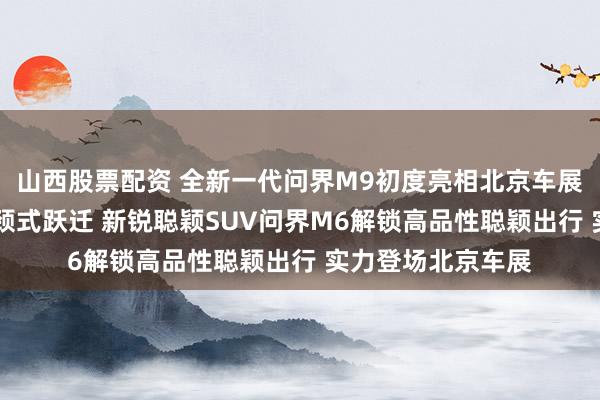 山西股票配资 全新一代问界M9初度亮相北京车展 价值体验收尾引颈式跃迁 新锐聪颖SUV问界M6解锁高品性聪颖出行 实力登场北京车展
